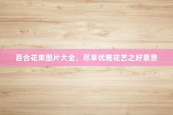 百合花束图片大全，尽享优雅花艺之好意思